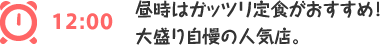 12:00 昼時はガッツリ定食がおすすめ！ 大盛り自慢の人気店。