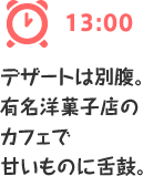 13:00 デザートは別腹。
有名洋菓子店のカフェで甘いものに舌鼓。