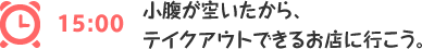 15:00 小腹が空いたから、
テイクアウトできるお店に行こう。