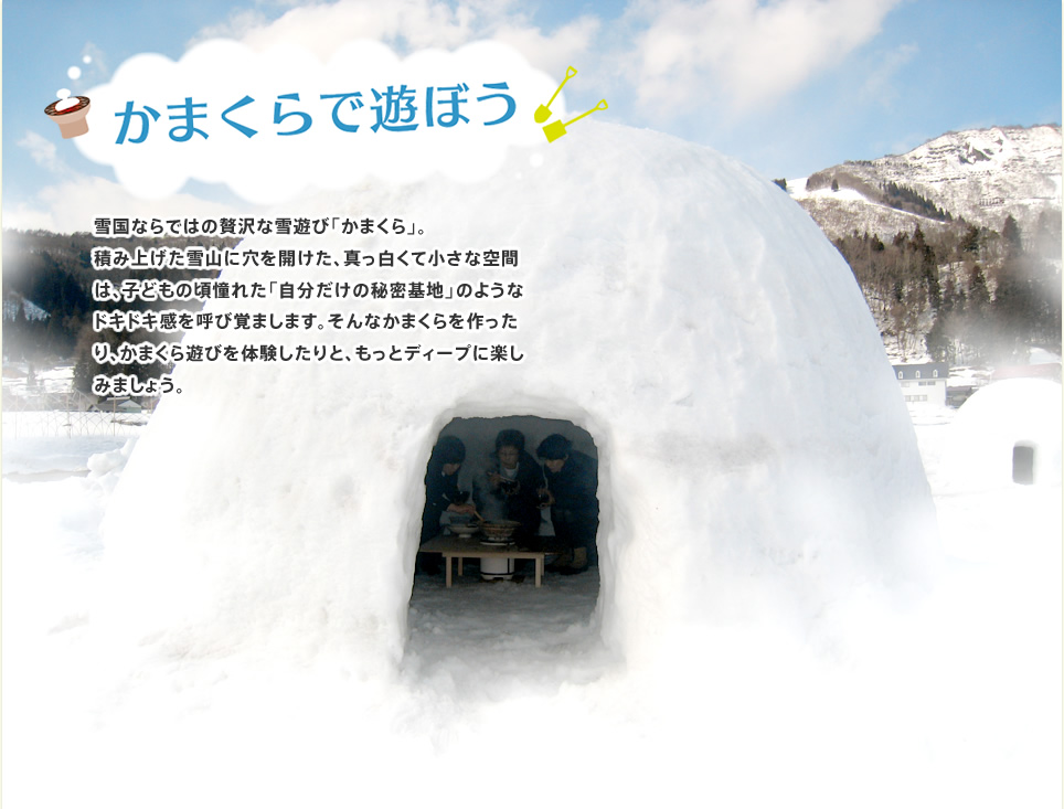 かまくらで遊ぼう　雪国ならではの贅沢な雪遊び「かまくら」。

積み上げた雪山に穴を開けた、真っ白くて小さな空間は、子どもの頃憧れた「自分だけの秘密基地」のようなドキドキ感を呼び覚まします。そんなかまくらを作って、体験して、もっとディープに楽しみましょう。