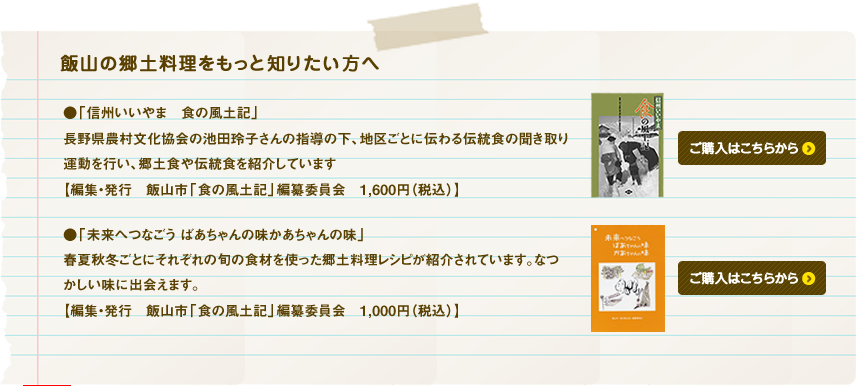 飯山の郷土料理をもっと知りたい方へ

●「信州いいやま　食の風土記」

長野県農村文化協会の池田玲子さんの指導の下、地区ごとに伝わる伝統食の聞き取り運動を行い、郷土食や伝統食を紹介しています

【編集・発行　飯山市「食の風土記」編纂委員会　1，600円（税込）】

●「未来へつなごう ばあちゃんの味かあちゃんの味」

春夏秋冬ごとにそれぞれの旬の食材を使った郷土料理レシピが紹介されています。なつかしい味に出会えます。

【編集・発行　飯山市「食の風土記」編纂委員会　1，000円（税込）】