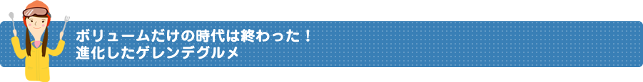 ボリュームだけの時代は終わった！進化したゲレンデグルメ