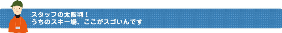 スタッフの太鼓判！うちのスキー場、ここがスゴいんです