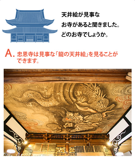 天井絵が見事なお寺があると聞きました。どのお寺でしょうか。　A.忠恩寺は見事な「龍の天井絵」を見ることができます。