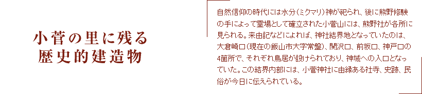 小菅の里に残る歴史的建造物　自然信仰の時代には水分（ミクマリ）神が祀られ、後に熊野修験の手によって霊場として確立された小菅山には、熊野社が各所に見られる。来由記などによれば、神社結界地となっていたのは、大倉崎口（現在の飯山市大字常盤）、関沢口、前坂口、神戸口の4箇所で、それぞれ鳥居が設けられており、神域への入口となっていた。この結界内部には、小菅神社に由縁ある社寺、史跡、民俗が今日に伝えられている。